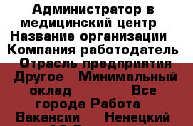 Администратор в медицинский центр › Название организации ­ Компания-работодатель › Отрасль предприятия ­ Другое › Минимальный оклад ­ 19 000 - Все города Работа » Вакансии   . Ненецкий АО,Вижас д.